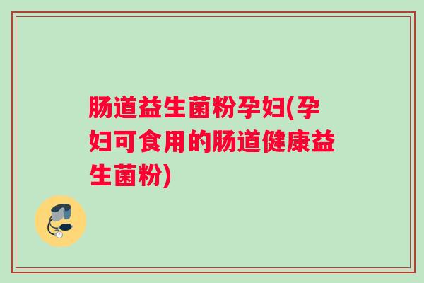 肠道益生菌粉孕妇(孕妇可食用的肠道健康益生菌粉)