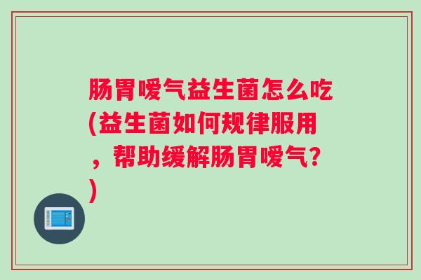肠胃嗳气益生菌怎么吃(益生菌如何规律服用，帮助缓解肠胃嗳气？)