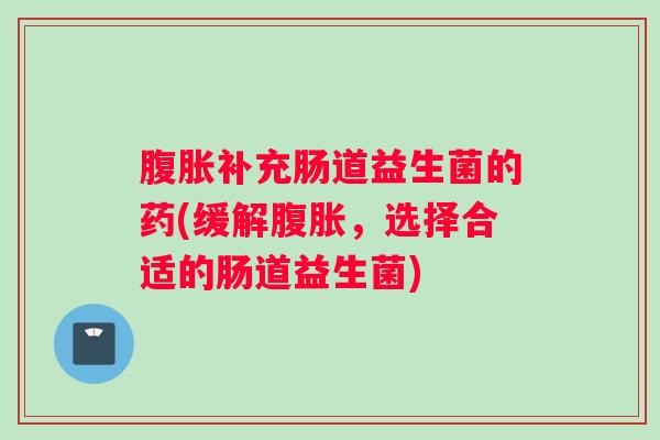 腹胀补充肠道益生菌的药(缓解腹胀，选择合适的肠道益生菌)