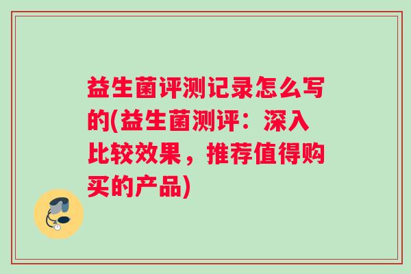 益生菌评测记录怎么写的(益生菌测评：深入比较效果，推荐值得购买的产品)