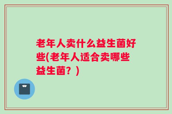 老年人卖什么益生菌好些(老年人适合卖哪些益生菌？)