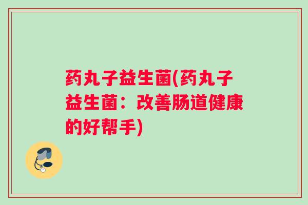 药丸子益生菌(药丸子益生菌：改善肠道健康的好帮手)