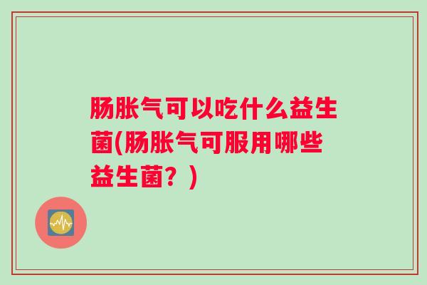 肠胀气可以吃什么益生菌(肠胀气可服用哪些益生菌？)