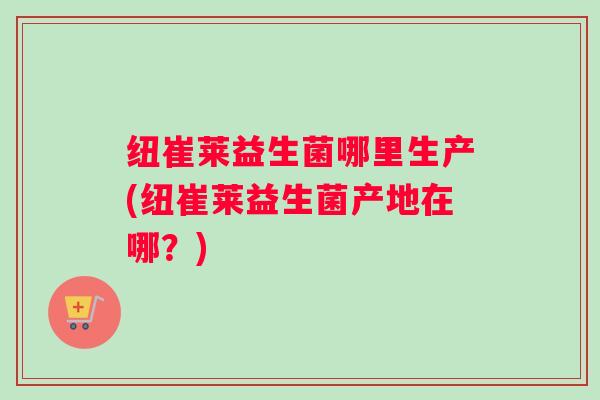 纽崔莱益生菌哪里生产(纽崔莱益生菌产地在哪？)