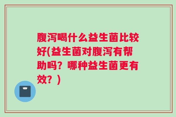 腹泻喝什么益生菌比较好(益生菌对腹泻有帮助吗？哪种益生菌更有效？)