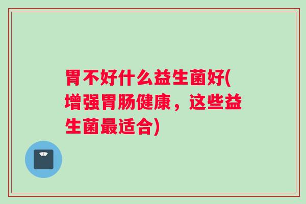 胃不好什么益生菌好(增强胃肠健康，这些益生菌最适合)