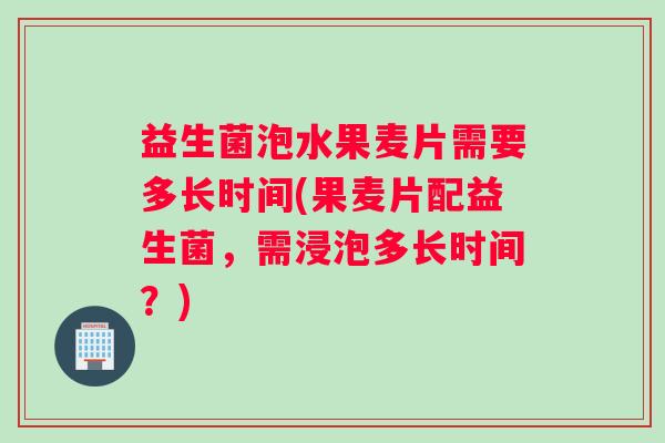 益生菌泡水果麦片需要多长时间(果麦片配益生菌，需浸泡多长时间？)