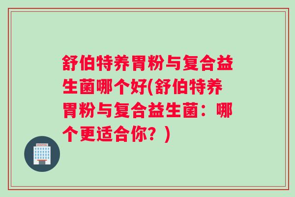 舒伯特养胃粉与复合益生菌哪个好(舒伯特养胃粉与复合益生菌：哪个更适合你？)