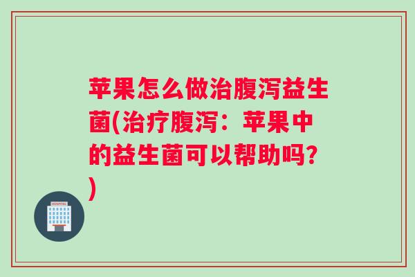 苹果怎么做治腹泻益生菌(治疗腹泻：苹果中的益生菌可以帮助吗？)