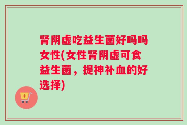 肾阴虚吃益生菌好吗吗女性(女性肾阴虚可食益生菌，提神补血的好选择)