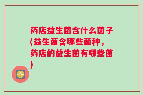 药店益生菌含什么菌子(益生菌含哪些菌种，药店的益生菌有哪些菌)