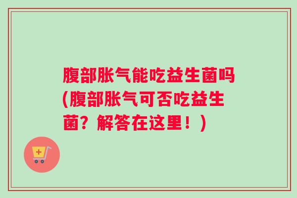 腹部胀气能吃益生菌吗(腹部胀气可否吃益生菌？解答在这里！)