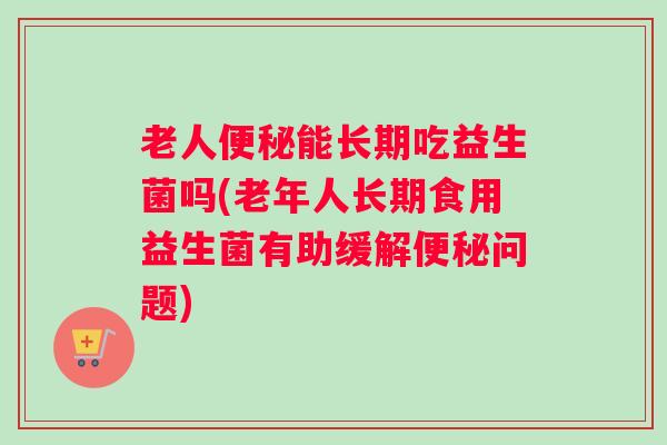 老人便秘能长期吃益生菌吗(老年人长期食用益生菌有助缓解便秘问题)