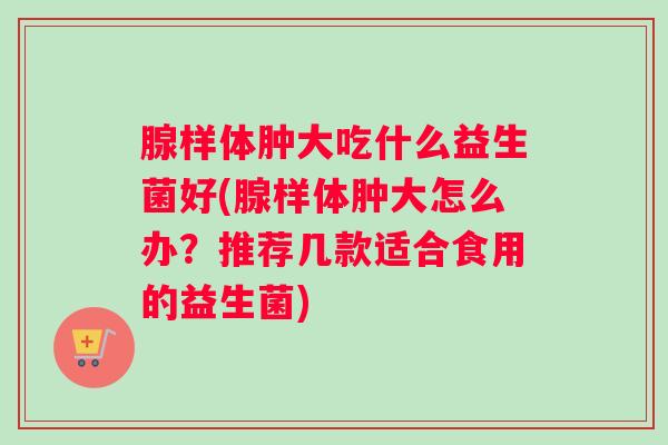 腺样体肿大吃什么益生菌好(腺样体肿大怎么办？推荐几款适合食用的益生菌)