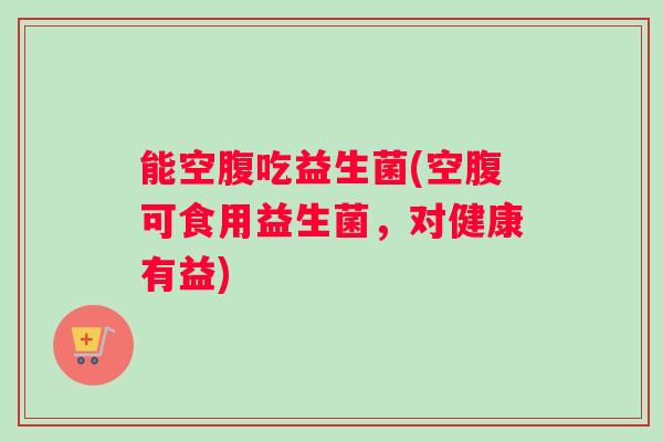 能空腹吃益生菌(空腹可食用益生菌，对健康有益)