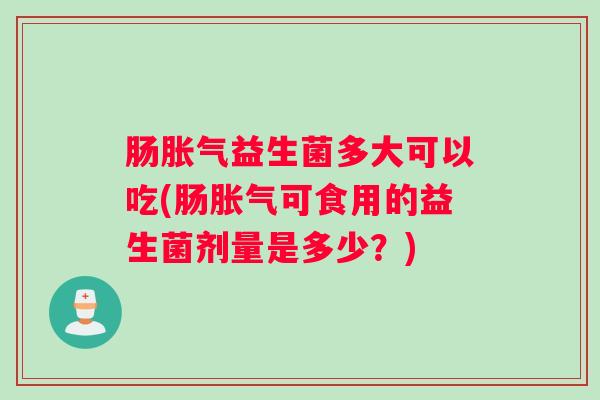 肠胀气益生菌多大可以吃(肠胀气可食用的益生菌剂量是多少？)