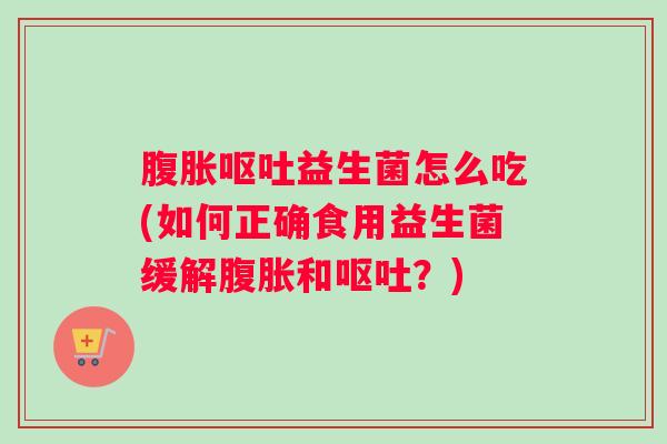 腹胀呕吐益生菌怎么吃(如何正确食用益生菌缓解腹胀和呕吐？)
