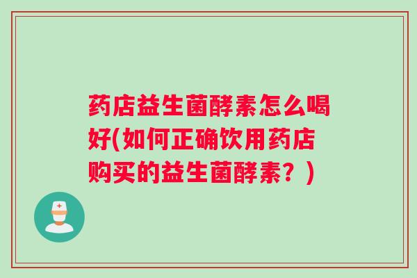 药店益生菌酵素怎么喝好(如何正确饮用药店购买的益生菌酵素？)