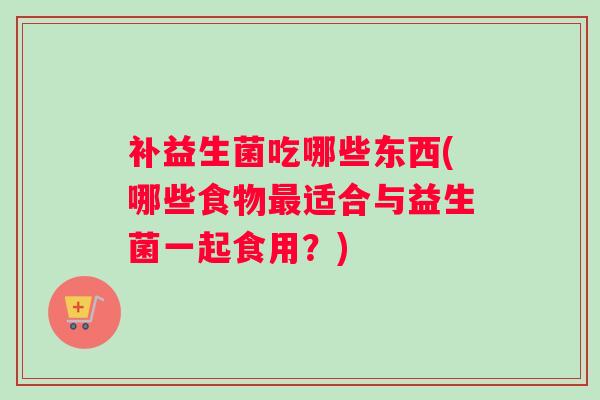 补益生菌吃哪些东西(哪些食物最适合与益生菌一起食用？)