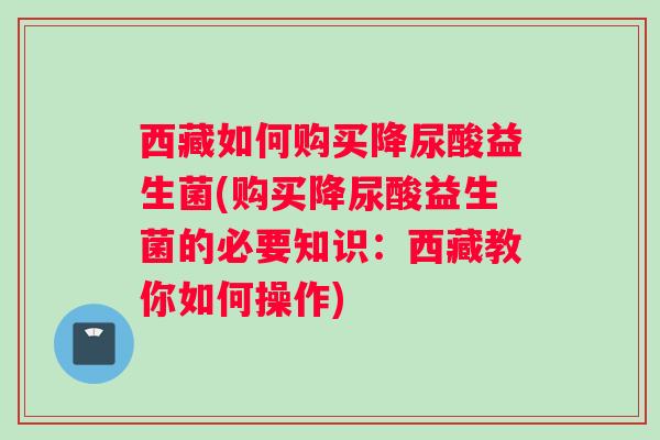 西藏如何购买降尿酸益生菌(购买降尿酸益生菌的必要知识：西藏教你如何操作)
