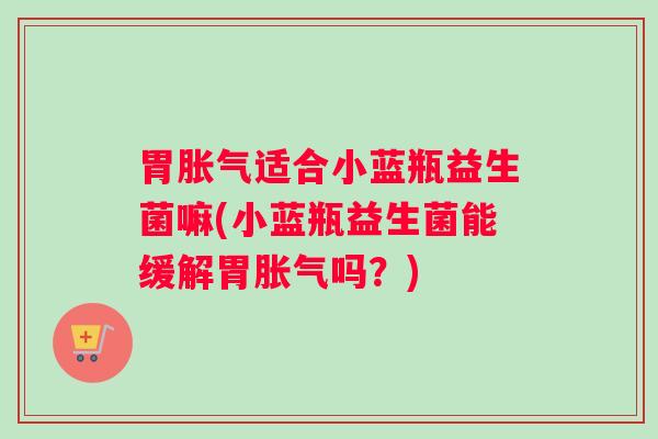 胃胀气适合小蓝瓶益生菌嘛(小蓝瓶益生菌能缓解胃胀气吗？)