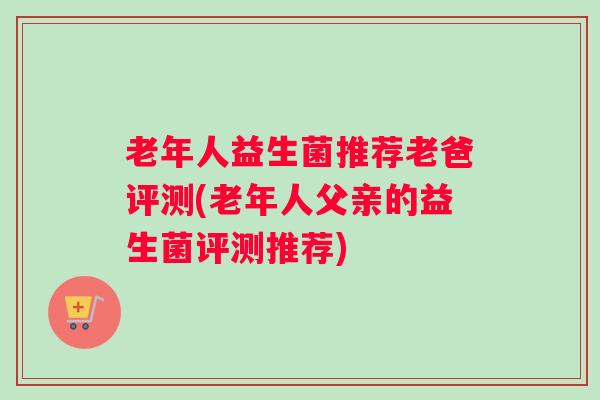 老年人益生菌推荐老爸评测(老年人父亲的益生菌评测推荐)