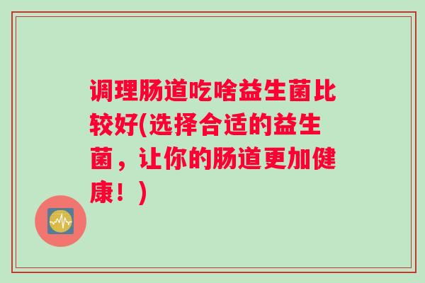 调理肠道吃啥益生菌比较好(选择合适的益生菌，让你的肠道更加健康！)