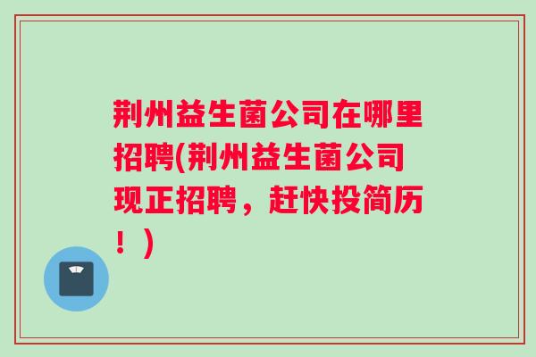 荆州益生菌公司在哪里招聘(荆州益生菌公司现正招聘，赶快投简历！)