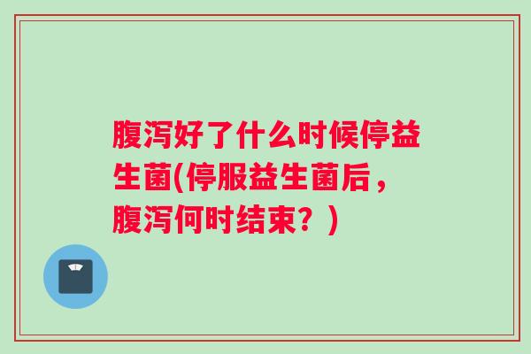 腹泻好了什么时候停益生菌(停服益生菌后，腹泻何时结束？)