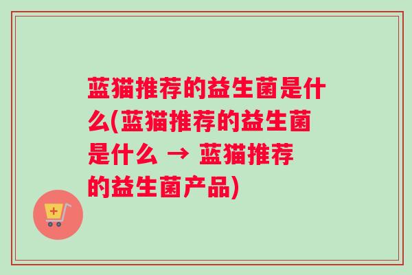 蓝猫推荐的益生菌是什么(蓝猫推荐的益生菌是什么 → 蓝猫推荐的益生菌产品)