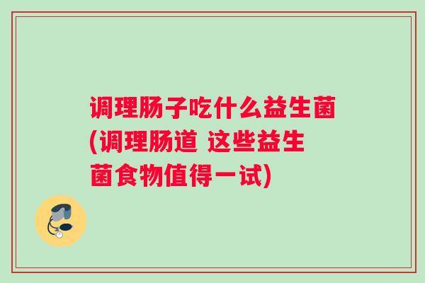调理肠子吃什么益生菌(调理肠道 这些益生菌食物值得一试)