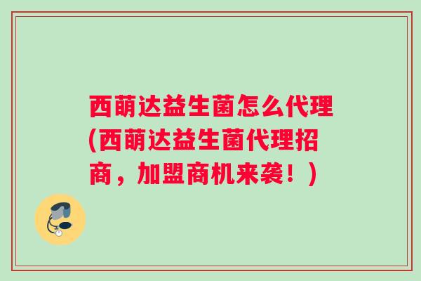 西萌达益生菌怎么代理(西萌达益生菌代理招商，加盟商机来袭！)