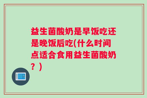益生菌酸奶是早饭吃还是晚饭后吃(什么时间点适合食用益生菌酸奶？)