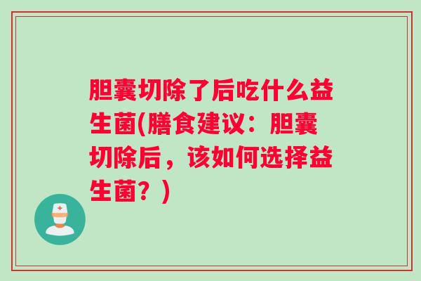 胆囊切除了后吃什么益生菌(膳食建议：胆囊切除后，该如何选择益生菌？)