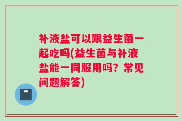 补液盐可以跟益生菌一起吃吗(益生菌与补液盐能一同服用吗？常见问题解答)