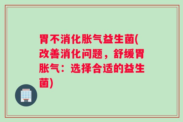 胃不消化胀气益生菌(改善消化问题，舒缓胃胀气：选择合适的益生菌)