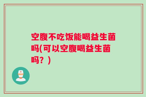 空腹不吃饭能喝益生菌吗(可以空腹喝益生菌吗？)
