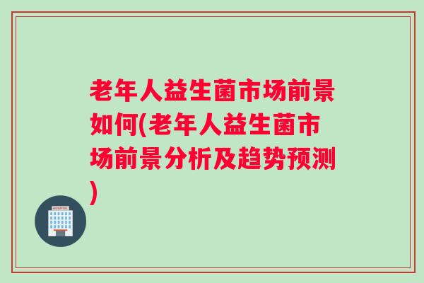 老年人益生菌市场前景如何(老年人益生菌市场前景分析及趋势预测)