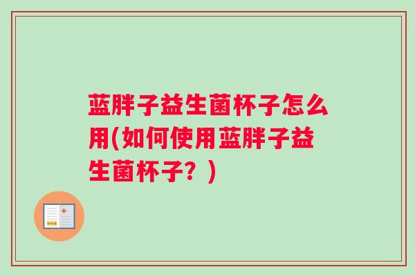 蓝胖子益生菌杯子怎么用(如何使用蓝胖子益生菌杯子？)