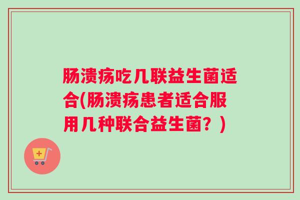 肠溃疡吃几联益生菌适合(肠溃疡患者适合服用几种联合益生菌？)