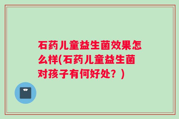 石药儿童益生菌效果怎么样(石药儿童益生菌对孩子有何好处？)