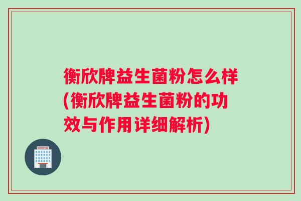 衡欣牌益生菌粉怎么样(衡欣牌益生菌粉的功效与作用详细解析)