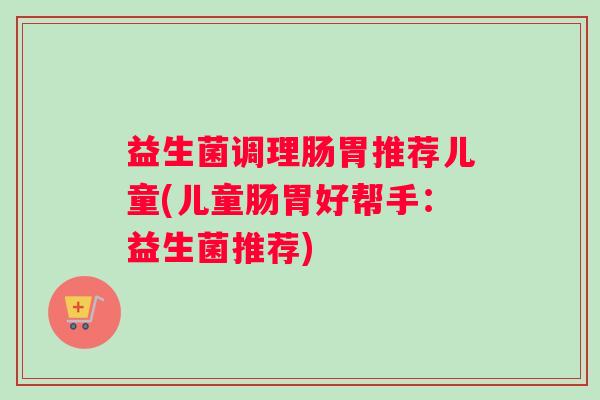 益生菌调理肠胃推荐儿童(儿童肠胃好帮手：益生菌推荐)