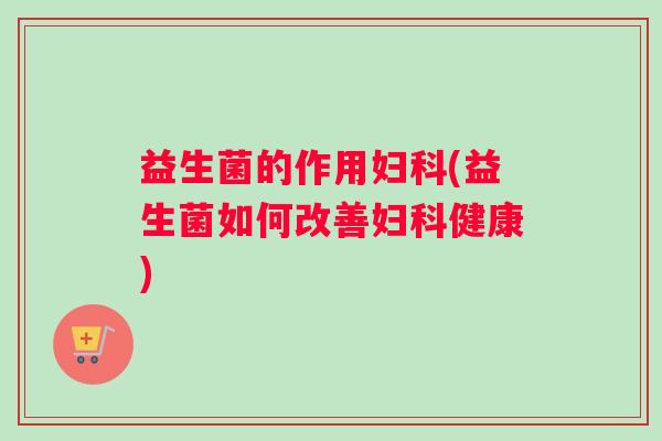 益生菌的作用妇科(益生菌如何改善妇科健康)