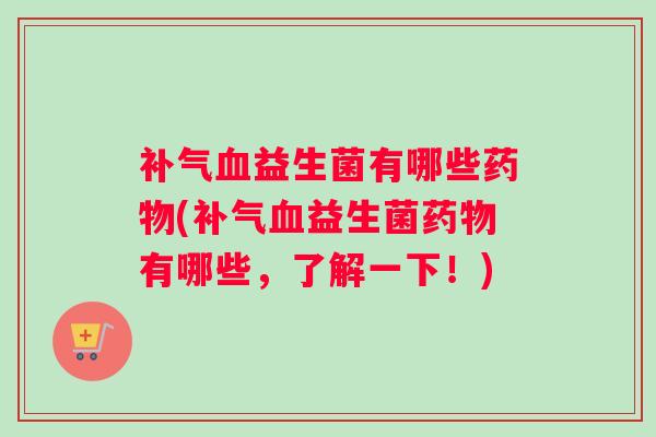 补气血益生菌有哪些药物(补气血益生菌药物有哪些，了解一下！)