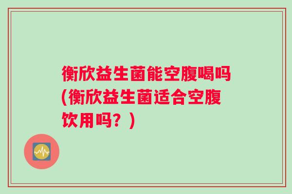 衡欣益生菌能空腹喝吗(衡欣益生菌适合空腹饮用吗？)