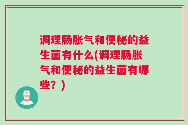 调理肠胀气和便秘的益生菌有什么(调理肠胀气和便秘的益生菌有哪些？)
