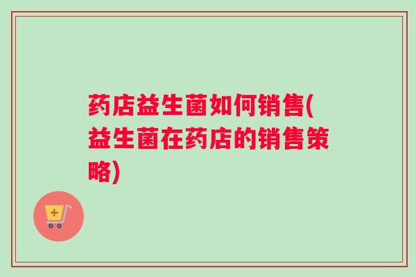 药店益生菌如何销售(益生菌在药店的销售策略)