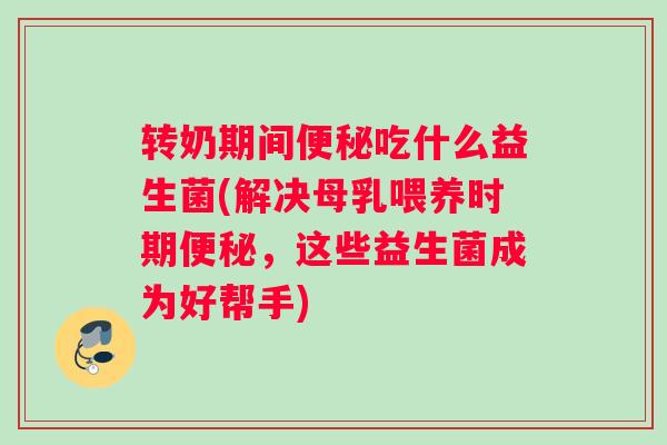 转奶期间便秘吃什么益生菌(解决母乳喂养时期便秘，这些益生菌成为好帮手)