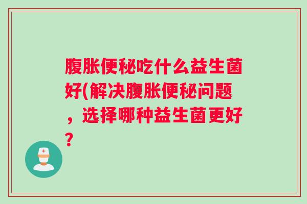 腹胀便秘吃什么益生菌好(解决腹胀便秘问题，选择哪种益生菌更好？